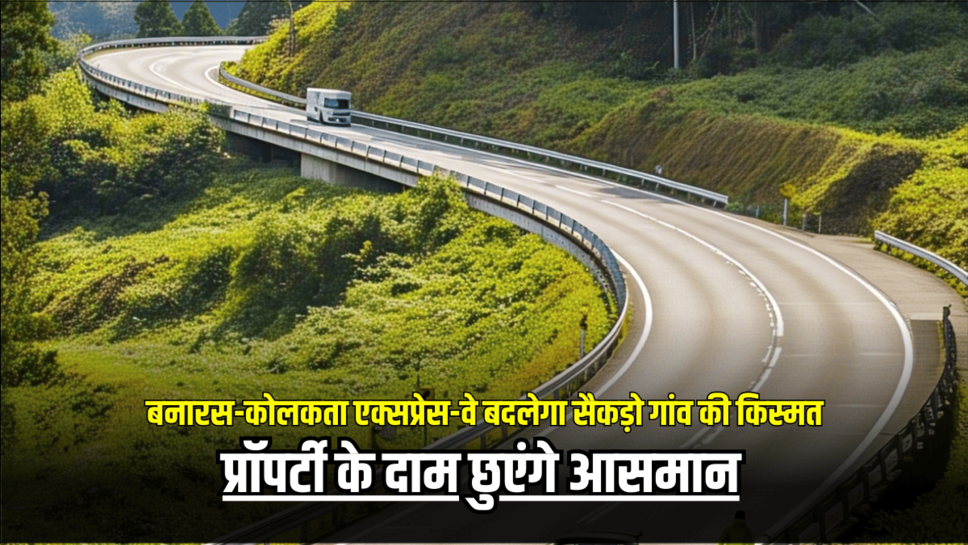 National Highway: बनारस-कोलकता एक्सप्रेस-वे बदलेगा सैकड़ो गांव की किस्मत, प्रॉपर्टी के दाम छुएंगे आसमान