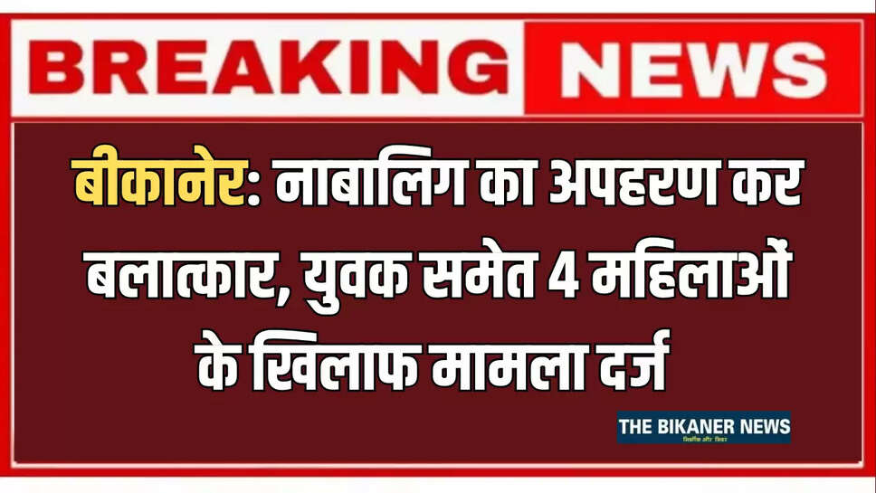बीकानेर: नाबालिग का अपहरण कर बलात्कार, युवक समेत 4 महिलाओं के खिलाफ मामला दर्ज 