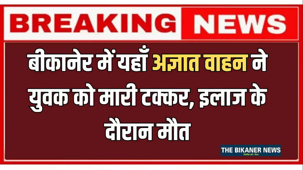 बीकानेर में यहाँ अज्ञात वाहन ने युवक को मारी टक्कर,पीबीएम अस्पताल में इलाज के दौरान मौत