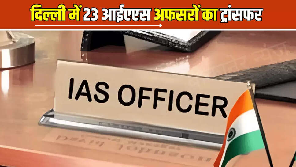 Delhi IAS Transfar List : दिल्ली में बड़ा बड़ा फेरबदल, 23 आईएएस अफसरों का ट्रांसफर, जानें कौन कहां गया