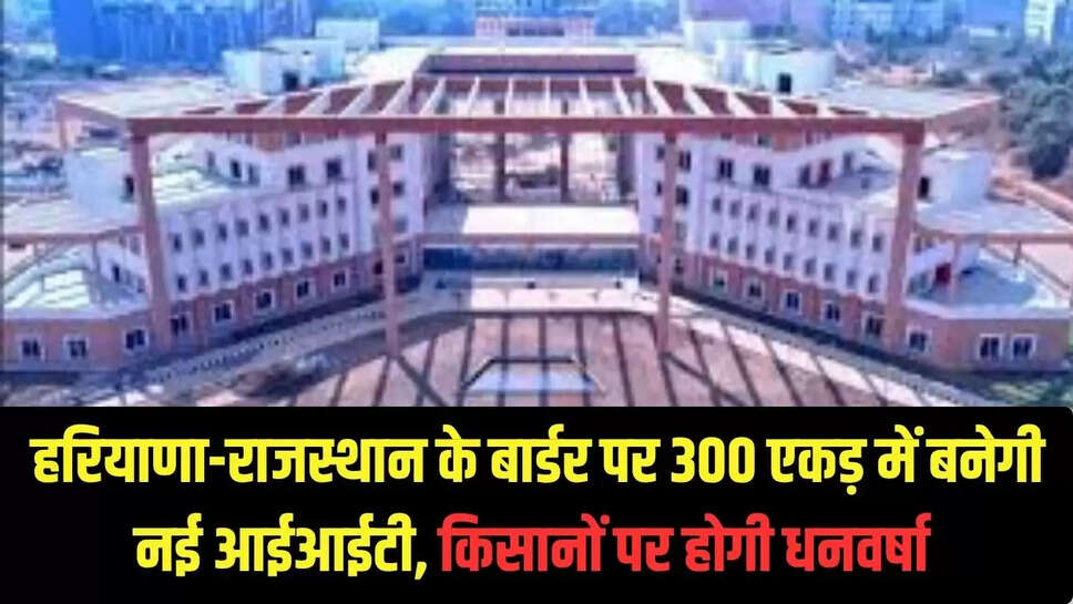 New IIT : हरियाणा-राजस्थान के बार्डर पर 300 एकड़ में बनेगी नई आईआईटी!, किसानों पर होगी धनवर्षा 