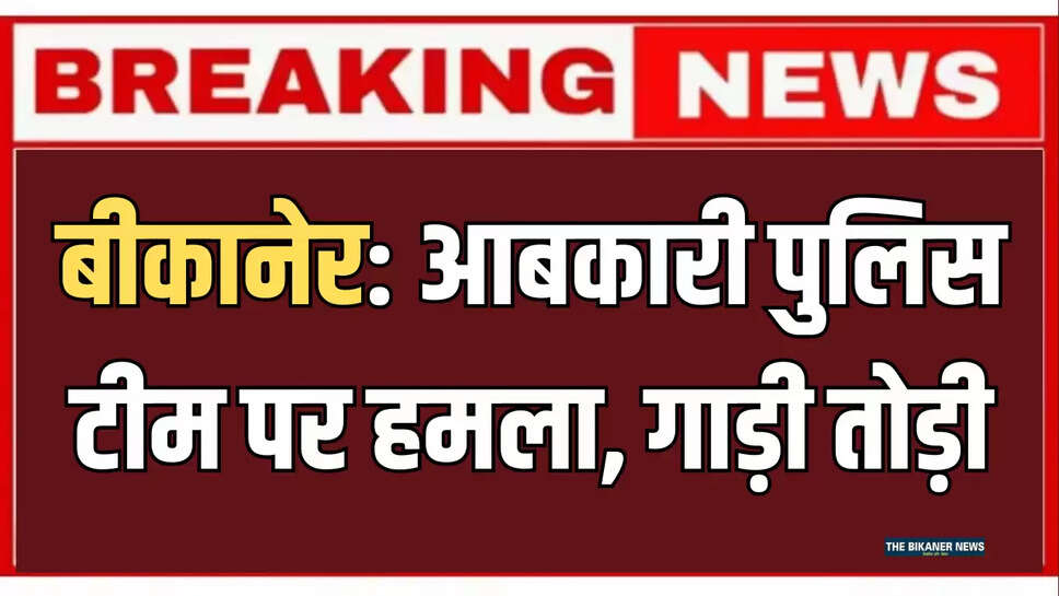 बीकानेर: आबकारी पुलिस टीम पर हमला, गाड़ी तोड़ी, जानिए पूरा मामला 