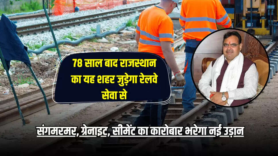 78 साल बाद राजस्थान का यह शहर जुड़ेगा रेलवे सेवा से, संगमरमर, ग्रेनाइट, सीमेंट का कारोबार भरेगा नई उड़ान