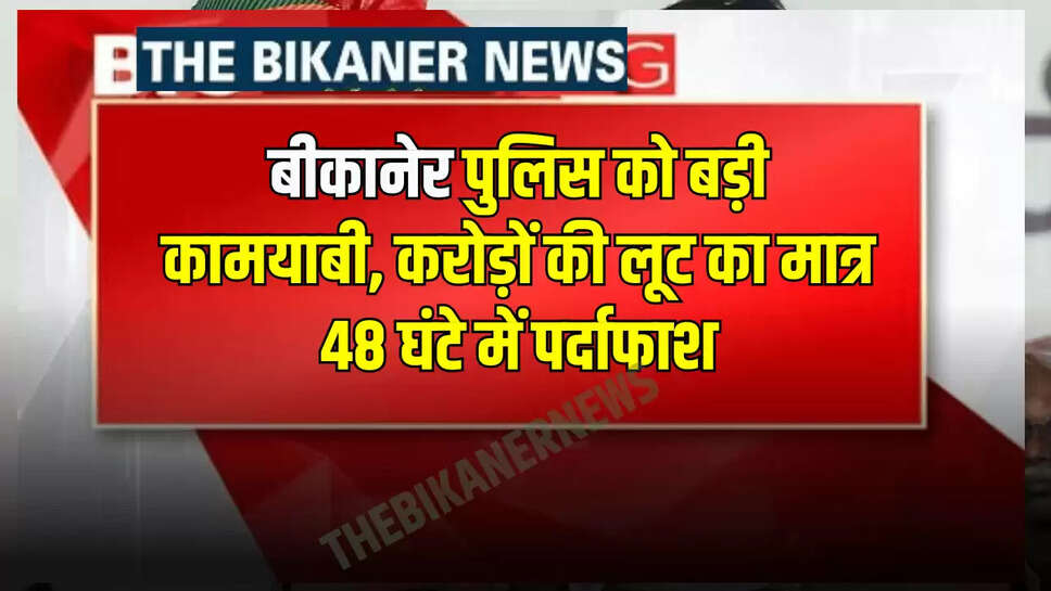 बीकानेर पुलिस को बड़ी कामयाबी, करोड़ों की लूट का मात्र 48 घंटे में पर्दाफाश