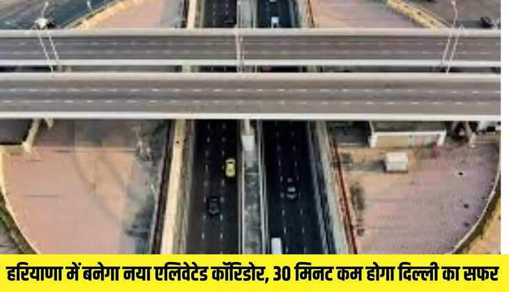 हरियाणा में बनेगा नया एलिवेटेड कॉरिडोर, 30 मिनट कम होगा दिल्ली का सफर 