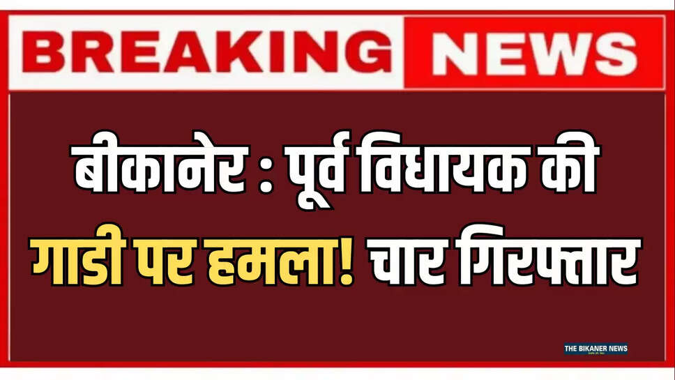 बीकानेर ! पूर्व विधायक विधायक की गाडी पर हमला! चार गिरफ्तार