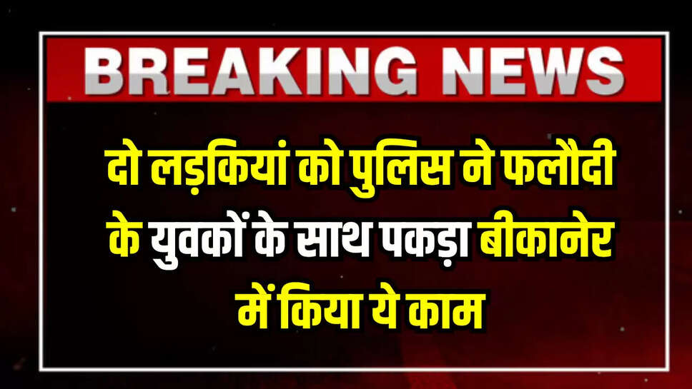 Rajasthan News : एमपी की दो लड़कियां को पुलिस ने फलौदी के युवकों के साथ पकड़ा बीकानेर में किया ये काम