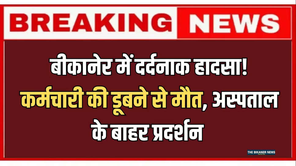बीकानेर में दर्दनाक हादसा! कर्मचारी की डूबने से मौत, अस्पताल के बाहर प्रदर्शन 