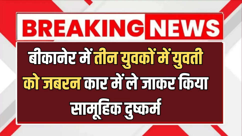 बड़ी खबर : बीकानेर में तीन युवकों में युवती को जबरन कार में ले जाकर किया सामूहिक दुष्कर्म