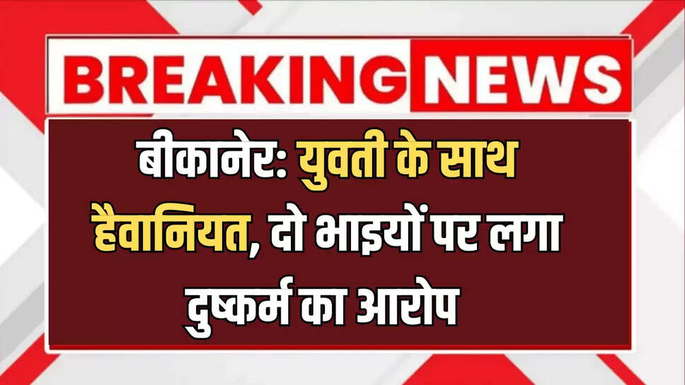 बीकानेर: युवती के साथ हैवानियत, दो भाइयों पर लगा दुष्कर्म का आरोप 