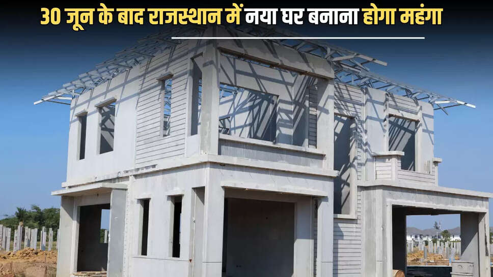 Rajasthan : 30 जून के बाद राजस्थान में नया घर बनाना होगा महंगा, जानिए वजह 