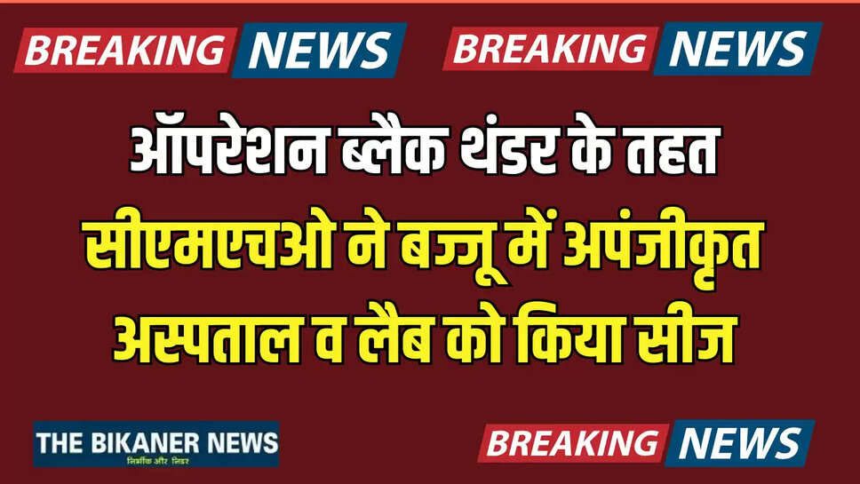 Rajasthan : ऑपरेशन ब्लैक थंडर के तहत सीएमएचओ ने बज्जू में अपंजीकृत अस्पताल व लैब को किया सीज