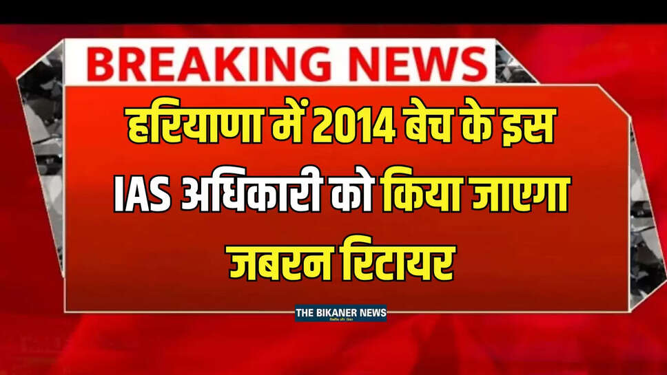 Haryana News : हरियाणा में 2014 बेच के इस IAS अधिकारी को किया जाएगा जबरन रिटायर, जानिए इसकी वजह...