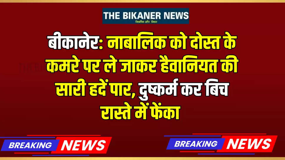 बीकानेर: नाबालिक को दोस्त के कमरे पर ले जाकर हैवानियत की सारी हदें पार, दुष्कर्म कर बिच रास्ते में फेंका 